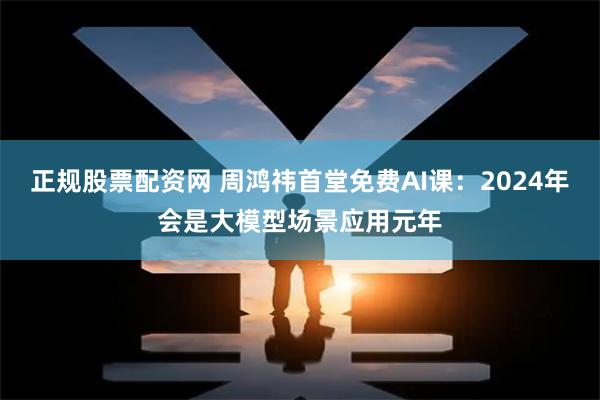 正规股票配资网 周鸿祎首堂免费AI课：2024年会是大模型场景应用元年