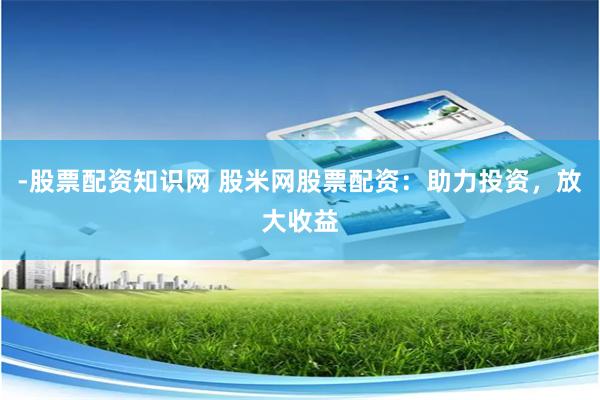 -股票配资知识网 股米网股票配资：助力投资，放大收益