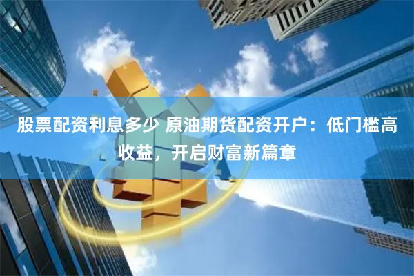 股票配资利息多少 原油期货配资开户：低门槛高收益，开启财富新篇章