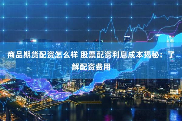 商品期货配资怎么样 股票配资利息成本揭秘：了解配资费用