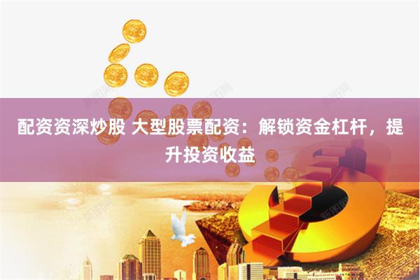配资资深炒股 大型股票配资：解锁资金杠杆，提升投资收益
